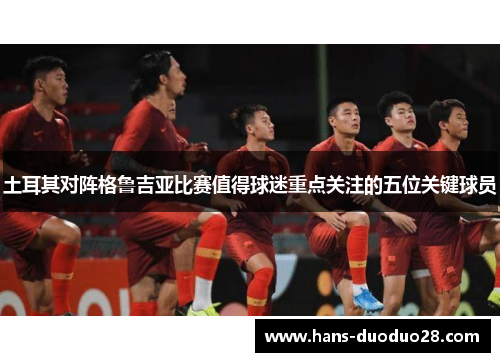土耳其对阵格鲁吉亚比赛值得球迷重点关注的五位关键球员 土耳其对阵格鲁吉亚比赛值得球迷重点关注的五位关键球员