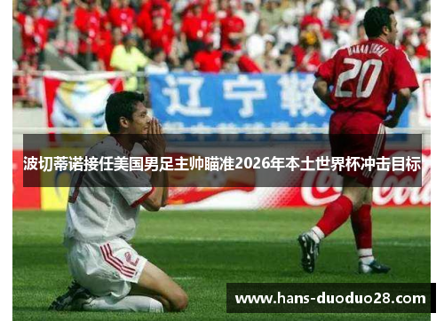 波切蒂诺接任美国男足主帅瞄准2026年本土世界杯冲击目标