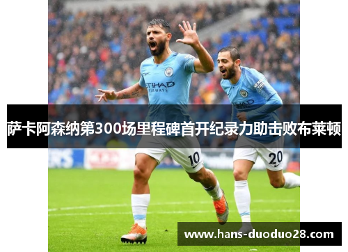 萨卡阿森纳第300场里程碑首开纪录力助击败布莱顿 萨卡阿森纳第300场里程碑首开纪录力助击败布莱顿